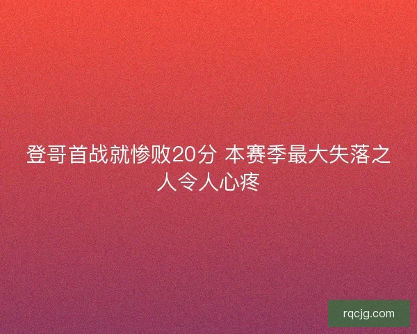登哥首战就惨败20分 本赛季最大失落之人令人心疼