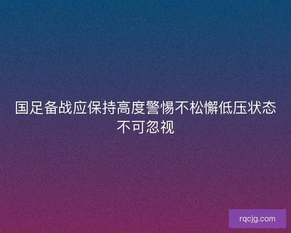 国足备战应保持高度警惕不松懈低压状态不可忽视
